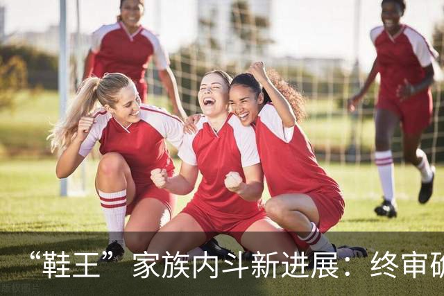 “鞋王”家族内斗新进展：终审确认儿媳上位决议有效，创始人另开新会议并当选，新诉讼又起