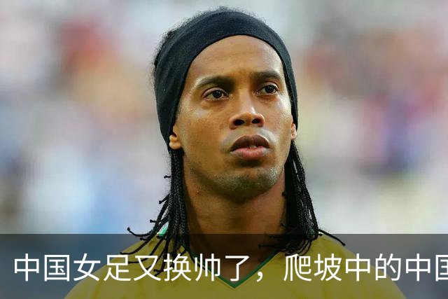 中国女足又换帅了，爬坡中的中国女足是否还能承受期待？