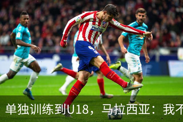 单独训练到U18，马拉西亚：我不知道这决定从哪来