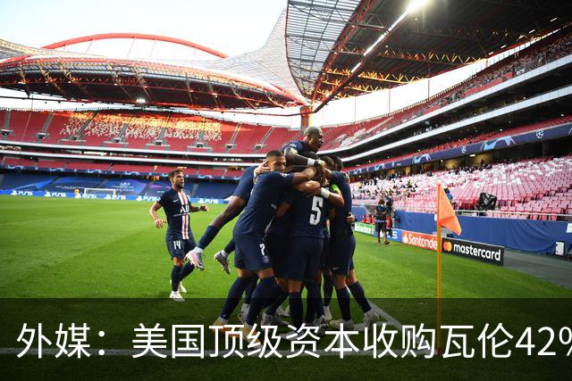外媒：美国顶级资本收购瓦伦42%股份+注资1亿欧，球队估值12.5亿