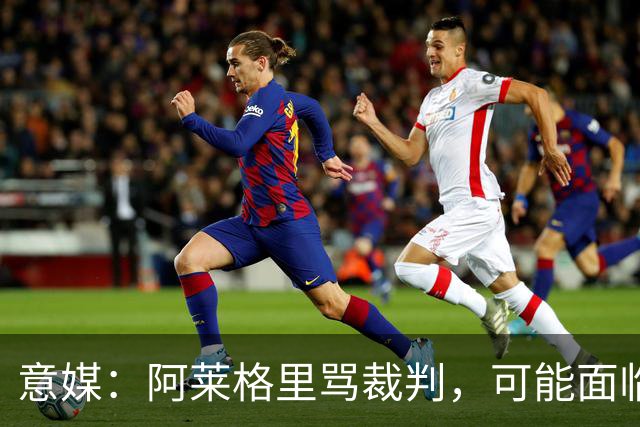 意媒：阿莱格里骂裁判，可能面临罚款或遭到停赛处罚