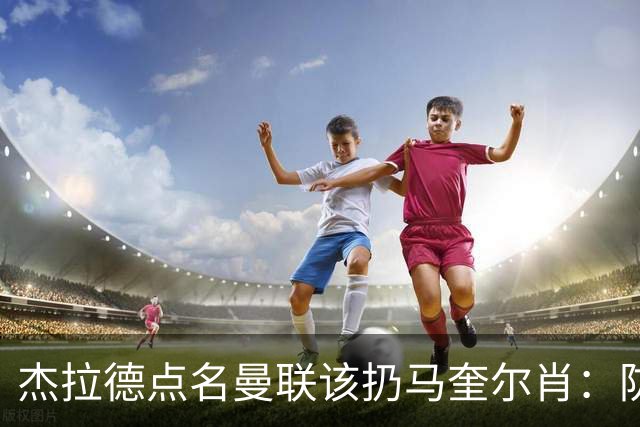 杰拉德点名曼联该扔马奎尔肖：防线崩溃致连败