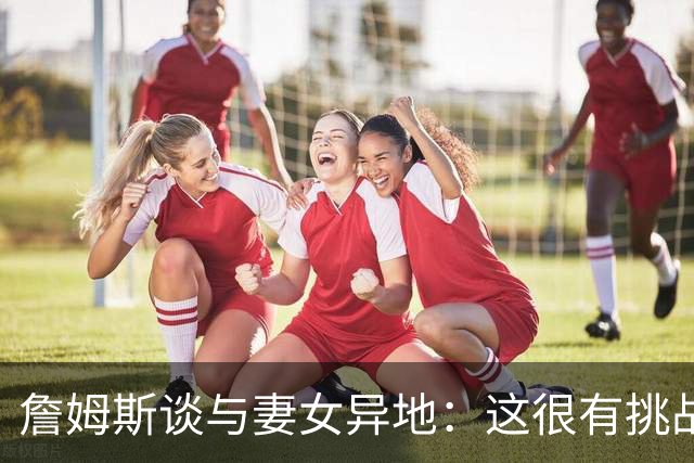 詹姆斯谈与妻女异地：这很有挑战性 但我的飞机马上就要降落了
