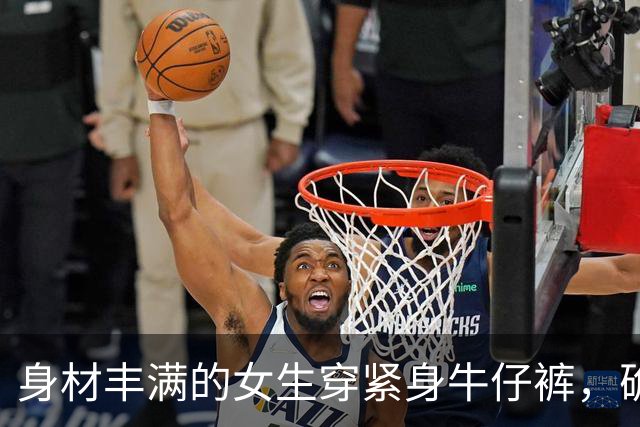 身材丰满的女生穿紧身牛仔裤，确实很好看