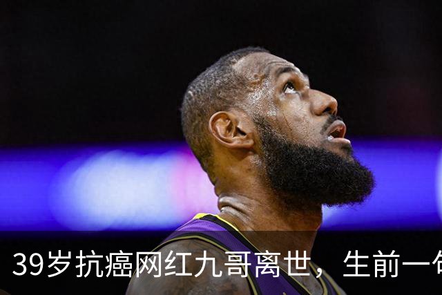 39岁抗癌网红九哥离世，生前一句忠告戳醒无数熬夜喝酒的人，女友含泪发文送别：愿另一个世界，没有病痛